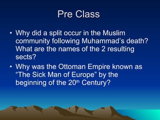 Pre Class  Why did a split occur in the Muslim community following Muhammad’s death?  What are the names of the 2 resulting sects? Why was the Ottoman Empire known as “The Sick Man of Europe” by the beginning of the 20 th  Century?  