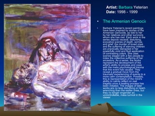 The Armenian Genocide Series Barbara Yeterian's recent paintings have been inspired by stories of the Armenian Genocide, as told to her by her relatives and other survivors whom she has met. Each work in the series depicts visceral, disturbing, evocative scenes of death, sorrow, and grief; the murder of loved ones and the suffering of starving children are practically reenacted in her powerfully vivid and fluid application of contrasting colors. She uses scenes staged with a few people to index the collective suffering of her ancestors. As a series, the works represent the development of the artist's ability to process and cope with the mass psychological trauma that this event has caused. They reveal a gradual move from the traumatic experiencing of events to a more calm contemplation. Possibly, this is representative of the mind's ability to calmly reflect on real tragedy once a healing process has been initiated. The images of later works are no less disturbing or heart-wrenching than the earlier ones, but they no longer engender an uncontrollable, mass turmoil in the viewer  Artist:   Barbara  Yeterian Date:  1998 - 1999 
