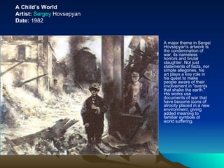 A major theme in Sergei Hovsepyan's artwork is the condemnation of war, its nameless horrors and brutal slaughter. Not just statements of facts, nor simple allegories, his art plays a key role in his quest to make people aware of their involvement in "events that shake the earth." His works use documents of war that have become icons of atrocity placed in a new environment, giving added meaning to familiar symbols of world suffering.  A Child’s World Artist:   Sergey  Hovsepyan Date:  1982 