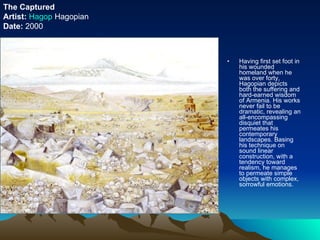 Having first set foot in his wounded homeland when he was over forty, Hagopian depicts both the suffering and hard-earned wisdom of Armenia. His works never fail to be dramatic, revealing an all-encompassing disquiet that permeates his contemporary landscapes. Basing his technique on sound linear construction, with a tendency toward realism, he manages to permeate simple objects with complex, sorrowful emotions. The Captured Artist:   Hagop   Hagopian Date:  2000 