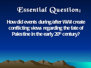 Essential Question:  How did events during/after WWI create conflicting views regarding the fate of Palestine in the early 20 th  century? 