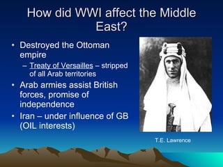 How did WWI affect the Middle East? Destroyed the Ottoman empire Treaty of Versailles  – stripped of all Arab territories Arab armies assist British forces, promise of independence Iran – under influence of GB (OIL interests) T.E. Lawrence 