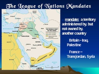 The League of Nations Mandates mandate:   a   territory administered by, but not owned by, another country Britain - Iraq, Palestine  France – Transjordan, Syria 