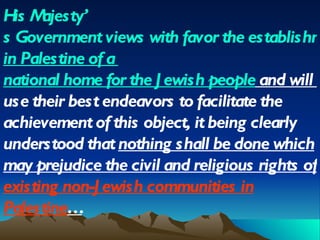 His Majesty ’ s Government views with favor the establishment  in  Palestine of  a   national home for the Jewish people  and will  use their best endeavors to facilitate the achievement of this object, it being clearly understood that  nothing shall be done which may prejudice the civil and religious rights of  existing non-Jewish communities in Palestine … 