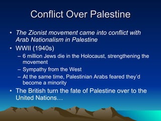 Conflict Over Palestine The Zionist movement came into conflict with Arab Nationalism in Palestine WWII (1940s) 6 million Jews die in the Holocaust, strengthening the movement Sympathy from the West  At the same time, Palestinian Arabs feared they’d become a minority  The British turn the fate of Palestine over to the United Nations… 