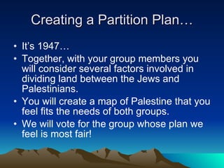 Creating a Partition Plan… It’s 1947… Together, with your group members you will consider several factors involved in dividing land between the Jews and Palestinians. You will create a map of Palestine that you feel fits the needs of both groups. We will vote for the group whose plan we feel is most fair! 