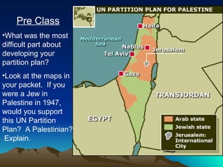 Pre Class What was the most difficult part about developing your partition plan? Look at the maps in your packet.  If you were a Jew in Palestine in 1947, would you support this UN Partition Plan?  A Palestinian?  Explain. 