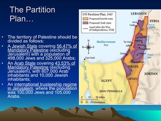The Partition Plan… The territory of Palestine should be divided as follows:  A  Jewish State  covering  56.47% of Mandatory Palestine  (excluding Jerusalem) with a population of 498,000 Jews and 325,000 Arabs;  An  Arab State  covering  43.53% of Mandatory Palestine  (excluding Jerusalem), with 807,000 Arab inhabitants and 10,000 Jewish inhabitants;  An  international trusteeship regime in Jerusalem , where the population was 100,000 Jews and 105,000 Arabs. 