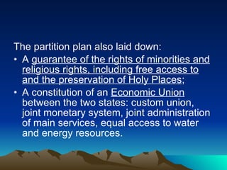 The partition plan also laid down:  A  guarantee of the rights of minorities and religious rights, including free access to and the preservation of Holy Places ;  A constitution of an  Economic Union  between the two states: custom union, joint monetary system, joint administration of main services, equal access to water and energy resources. 