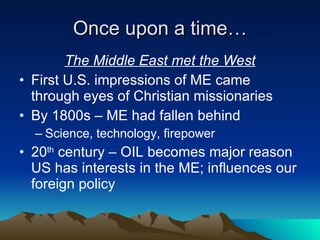 Once upon a time… The Middle East met the West First U.S. impressions of ME came through eyes of Christian missionaries By 1800s – ME had fallen behind Science, technology, firepower 20 th  century – OIL becomes major reason US has interests in the ME; influences our foreign policy 