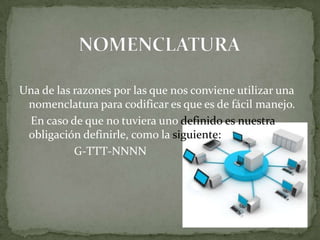 Una de las razones por las que nos conviene utilizar una
 nomenclatura para codificar es que es de fácil manejo.
 En caso de que no tuviera uno definido es nuestra
 obligación definirle, como la siguiente:
           G-TTT-NNNN
 