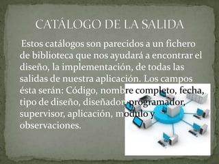 Estos catálogos son parecidos a un fichero
de biblioteca que nos ayudará a encontrar el
diseño, la implementación, de todas las
salidas de nuestra aplicación. Los campos
ésta serán: Código, nombre completo, fecha,
tipo de diseño, diseñador, programador,
supervisor, aplicación, modulo y
observaciones.
 