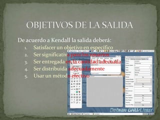 De acuerdo a Kendall la salida deberá:
  1.   Satisfacer un objetivo en específico
  2.   Ser significativa para los usuarios
  3.   Ser entregada en la cantidad adecuada
  4.   Ser distribuida adecuadamente
  5.   Usar un método efectivo
 