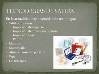 En la actualidad hay diversidad de tecnologías:
 Salidas impresas
    Impresión de impacto
    Impresión de Inyección de tinta
    Impresión Láser
    Plotter
 Monitor
 Multimedia
 Almacenamiento portátil
 Web
 De sistemas
 