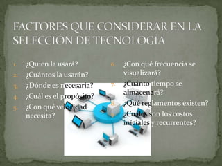 1.   ¿Quien la usará?         6.   ¿Con qué frecuencia se
2.   ¿Cuántos la usarán?           visualizará?
3.   ¿Dónde es necesaria?     7.   ¿Cuánto tiempo se
                                   almacenará?
4.   ¿Cuál es el propósito?
                              8.   ¿Qué reglamentos existen?
5.   ¿Con qué velocidad se
     necesita?                9.   ¿Cuáles son los costos
                                   iníciales y recurrentes?
 