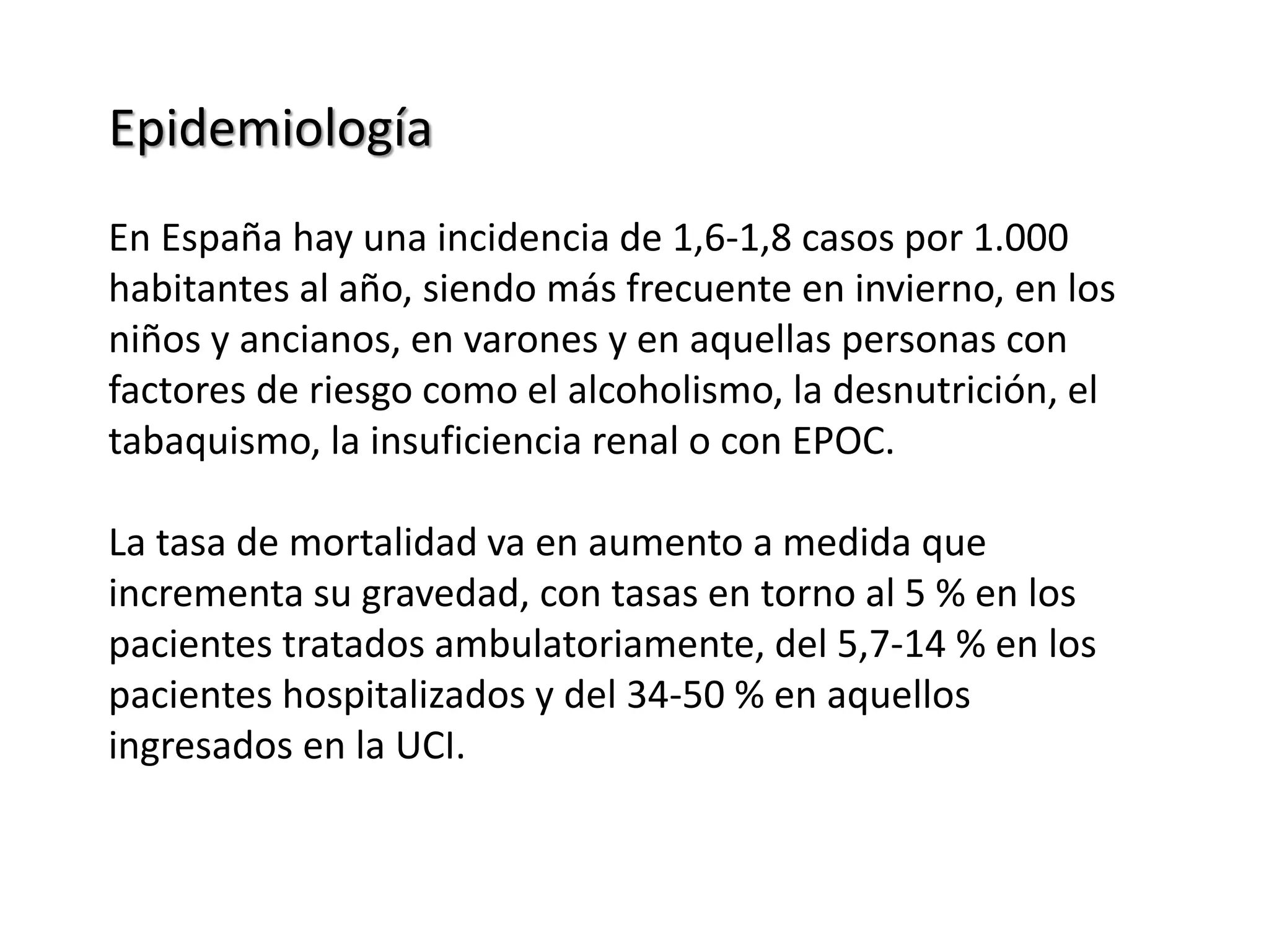 Epidemiología
En España hay una incidencia de 1,6-1,8 casos por 1.000
habitantes al año, siendo más frecuente en invierno, en los
niños y ancianos, en varones y en aquellas personas con
factores de riesgo como el alcoholismo, la desnutrición, el
tabaquismo, la insuficiencia renal o con EPOC.
La tasa de mortalidad va en aumento a medida que
incrementa su gravedad, con tasas en torno al 5 % en los
pacientes tratados ambulatoriamente, del 5,7-14 % en los
pacientes hospitalizados y del 34-50 % en aquellos
ingresados en la UCI.
 