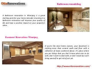 http://www.ottorenovations.com/
Bathroom remodeling
Basement Renovations Winnipeg
If you’re like most home owners, your basement is
nothing more than cement walls and floor with a
collection of boxes scattered about. It’s place where
you put things that you don’t know what else to do
with, don’t want to deal with, or don’t need but can’t
bring yourself to get rid of just yet.
A bathroom renovation in Winnipeg is a great
starting point for your home remodel, investing in a
bathroom renovation will improve your quality of
life and have a positive impact on your property’s
value.
 