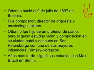 • Ottorino nació el 9 de julio de 1897 en
Bolonia.
• Fue compositor, director de orquesta y
musicólogo italiano.
• Ottorino fue hijo de un profesor de piano,
pero él quiso estudiar violín y composición en
su ciudad natal y después en San
Petersburgo con una de sus mayores
influencias: Rimsky-Korsakov.
• Años más tarde, siguió sus estudios con Max
Bruch en Berlín.
