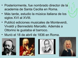 • Posteriormente, fue nombrado director de la
academia de Santa Cecilia en Roma.
• Más tarde, estudio la música italiana de los
siglos XVI al XVIII.
• Publicó ediciones musicales de Monteverdi,
Vivaldi y Bennedeto Marcello. Además a
Ottorino le gustaba el barroco.
• Murió el 18 de abril de 1836 en Roma.