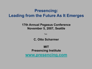 Presencing:
Leading from the Future As It Emerges
17th Annual Pegasus Conference
November 5, 2007, Seattle
C. Otto Scharmer
MIT
Presencing Institute
www.presencing.com
Text
 