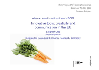DelibProcess SCP Closing Conference
                                                  December 7th-8th, 2009
                                                       Brussels, Belgium


     Who can invest in actions towards SCP?

     Innovative tools; creativity and
        communication in the EU
                  Siegmar Otto
                  (siegmar.otto@ioew.de)

Institute for Ecological Economy Research, Germany




                                                                      Siegmar Otto
 