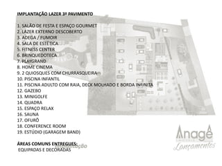 IMPLANTAÇÃO LAZER 3º PAVIMENTO
1. SALÃO DE FESTA E ESPAÇO GOURMET
2. LAZER EXTERNO DESCOBERTO
3. ADEGA / FUMOIR
4. SALA DE ESTÉTICA
5. FITNESS CENTER
6. BRINQUEDOTECA
7. PLAYGRAND
8. HOME CINEMA
9. 2 QUIOSQUES COM CHURRASQUEIRA
10. PISCINA INFANTIL
11. PISCINA ADULTO COM RAIA, DECK MOLHADO E BORDA INFINITA
12. GAZEBO
13. MINIGOLFE
14. QUADRA
15. ESPAÇO RELAX
16. SAUNA
17. OFURÔ
18. CONFERENCE ROOM
19. ESTÚDIO (GARAGEM BAND)
ÁREAS COMUNS ENTREGUES:
EQUIPADAS E DECORADAS
 