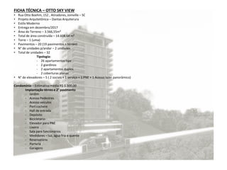 FICHA TÉCNICA – OTTO SKY VIEW
• Rua Otto Boehm, 152 , Atiradores, Joinville – SC
• Projeto Arquitetônica – Dantas Arquiterura
• Estilo Moderno
• Entrega em dezembro/2017
• Área do Terreno – 3.566,55m²
• Total de área construída – 14.608,64 m²
• Torre – 1 (uma)
• Pavimentos – 20 (19 pavimentos + térreo)
• N° de unidades p/andar – 2 unidades
• Total de unidades – 32
Tipologia:
- 26 apartamentos tipo
- 2 giardinos
- 2 apartamentos duplex
- 2 coberturas planas
• N° de elevadores – 5 ( 2 sociais + 1 serviço + 1 PNE + 1 Acesso lazer panorâmico)
Condomínio – Estimativa média R$ 1.300,00
Implantação térreo e 2° pavimento
- Jardim
- Acesso Pedestres
- Acesso veículos
- Port cochere
- Hall de entrada
- Depósito
- Bicicletário
- Elevador para PNE
- Lixeira
- Sala para funcionários
- Medidores – luz, água fria e quente
- Reservatório
- Portaria
- Garagens
 