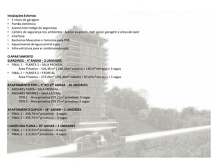 Instalações Externas
• 3 níveis de garagem
• Portão eletrônico
• Acesso com código de segurança
• Câmera de segurança nos ambientes : Acesso ao prédio, Hall social, garagem e áreas de lazer
• Interfone
• Banheiros Masculino e Feminino para PNE
• Aquecimento de água central a gás
• Infra-estrutura para ar condicionado split
O APARTAMENTO
GIARDINOS – 4° ANDAR – 2 UNIDADES
• FINAL 1 - PLANTA 1 – SALA FRONTAL
Área Privativa - 426,38 m² ( 290,38m² coberta + 136 m² terraço) + 3 vagas
• FINAL 2 – PLANTA 2 – FRONTAL
Área Privativa – 377,45m² (298,38m² coberta + 87,07m² terraço) + 3 vagas
APARTAMENTO TIPO – 5° AO 17° ANDAR - 26 UNIDADES
• ANDARES PARES – SALA FRONTAL
• ANDARES IMPARES – SALA LATERAL
TIPO 1 - Área privativa 279,23m² privativos 3 vagas
TIPO 2 - Área privativa 278,45m² privativos 3 vagas
APARTAMENTO DUPLEX – 18° ANDAR – 2 UNIDADES
• FINAL 1 - 456,74 m² privativos -3 vagas
• FINAL 2 – 456,74 m² privativos – 3 vagas
COBERTURA PLANA – 20° ANDAR – 2 UNIDADES
• FINAL 1 – 315,91m² privativos – 4 vagas
• FINAL 2 – 315,91m² privativos – 4 vagas
 