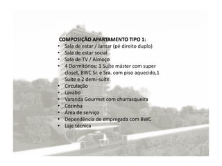 COMPOSIÇÃO APARTAMENTO TIPO 1:
• Sala de estar / Jantar (pé direito duplo)
• Sala de estar social
• Sala de TV / Almoço
• 4 Dormitórios: 1 Suíte máster com super
closet, BWC Sr. e Sra. com piso aquecido,1
Suíte e 2 demi-suíte.
• Circulação
• Lavabo
• Varanda Gourmet com churrasqueira
• Cozinha
• Área de serviço
• Dependência de empregada com BWC
• Laje técnica
 