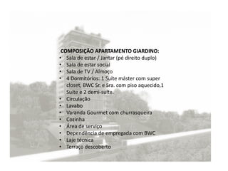 COMPOSIÇÃO APARTAMENTO GIARDINO:
• Sala de estar / Jantar (pé direito duplo)
• Sala de estar social
• Sala de TV / Almoço
• 4 Dormitórios: 1 Suíte máster com super
closet, BWC Sr. e Sra. com piso aquecido,1
Suíte e 2 demi-suíte.
• Circulação
• Lavabo
• Varanda Gourmet com churrasqueira
• Cozinha
• Área de serviço
• Dependência de empregada com BWC
• Laje técnica
• Terraço descoberto
 