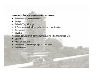 COMPOSIÇÃO APARTAMENTO COBERTURA:
• Sala de estar/Jantar/Social
• Adega
• Sala de TV / Almoço
• 4 Quartos sendo duas suítes e duas demi-suítes.
• Circulação
• Lavabo
• Varanda Gourmet com churrasqueira e banheira tipo SPA
• Cozinha
• Área de serviço
• Dependência de empregada com BWC
• Laje técnica
 