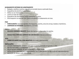 ACABAMENTO INTERNO DO APARTAMENTO
• Rodapés, caixilhos e portas com pintura esmalte branco acetinado fosco.
• Esquadrias de alumínio na cor bronze.
• Vidros na cor champagne.
• Lareira na Sala de Estar
• Esquadrias dos dormitórios terão tratamento acústico
• Churrasqueira na varanda com soleira em granito e acabamento em inox.
PISO
• PORCELANATO: Sala estar/jantar, churrasqueira, cozinha, área de serviço, lavabos e banheiros.
• LAMINADO DE MADEIRA: Dormitórios, Corredor.
PAREDE
• AZULEJO CERÂMICO BRANCO: Boxes dos banheiros e paredes da cozinha.
• MASSA PVA E PINTURA ACRÍLICA NA COR BRANCA: Demais ambientes.
TETO
• FORRO DE GESSO LISO COM NEGATIVO: Em todo o apartamento.
INSTALAÇÕES
• LOUÇAS ESMALTADAS, sanitário com caixa acoplada, bancada em granito e cuba
• METAIS NOS BWC E LAVANDERIA
• ÁGUA QUENTE ATRAVÉS DE AQUECIMENTO CENTRAL A GÁS
• INFRA-ESTRUTURA PARA AR CONDICIONADO SPLIT (dois pontos na sala e um em cada dormitório).
• MEDIÇÃO DE ÁGUA E GÁS INDIVIDUAL
 