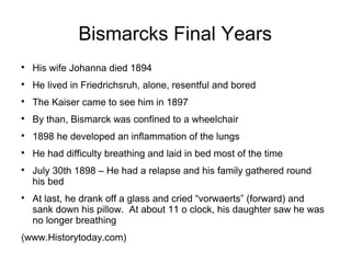 Bismarcks Final Years

His wife Johanna died 1894

He lived in Friedrichsruh, alone, resentful and bored

The Kaiser came to see him in 1897

By than, Bismarck was confined to a wheelchair

1898 he developed an inflammation of the lungs

He had difficulty breathing and laid in bed most of the time

July 30th 1898 – He had a relapse and his family gathered round
his bed

At last, he drank off a glass and cried “vorwaerts” (forward) and
sank down his pillow. At about 11 o clock, his daughter saw he was
no longer breathing
(www.Historytoday.com)
 