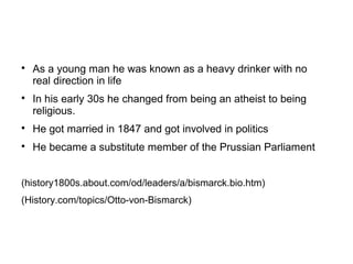 
As a young man he was known as a heavy drinker with no
real direction in life

In his early 30s he changed from being an atheist to being
religious.

He got married in 1847 and got involved in politics

He became a substitute member of the Prussian Parliament
(history1800s.about.com/od/leaders/a/bismarck.bio.htm)
(History.com/topics/Otto-von-Bismarck)
 