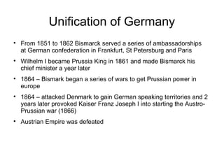 Unification of Germany

From 1851 to 1862 Bismarck served a series of ambassadorships
at German confederation in Frankfurt, St Petersburg and Paris

Wilhelm I became Prussia King in 1861 and made Bismarck his
chief minister a year later

1864 – Bismark began a series of wars to get Prussian power in
europe

1864 – attacked Denmark to gain German speaking territories and 2
years later provoked Kaiser Franz Joseph I into starting the Austro-
Prussian war (1866)

Austrian Empire was defeated
 