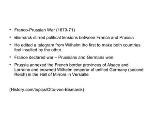 
Franco-Prussian War (1870-71)

Bismarck stirred political tensions between France and Prussia

He edited a telegram from Wilhelm the first to make both countries
feel insulted by the other.

France declared war – Prussians and Germans won

Prussia annexed the French border provinces of Alsace and
Lorraine and crowned Wilhelm emperor of unified Germany (second
Reich) in the Hall of Mirrors in Versialle
(History.com/topics/Otto-von-Bismarck)
 