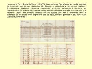 La seu de la Caixa Postal de Viena (1903-06), dissenyada per Otto Wagner, és un clar exemple
del trànsit de l'arquitectura modernista (Art Noveau o Judendstil) a l'arquitectura moderna.
Funcionalisme, flexibilitat, generosa il·luminació, economia, tecnologia i austeritat en
l'ornamentació van marcar l'inici del que serien les característiques d'un estil d'arquitectura que
valorem i usem –amb diferents matisos- fins als nostres dies. Per a l'arquitecte, seria la
plasmació de les seves idees exposades des de 1896, quan va publicar el seu llibre titulat
“Arquitectura Moderna”.
 