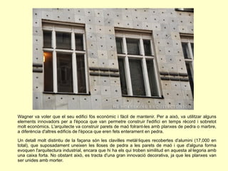 Wagner va voler que el seu edifici fós econòmic i fàcil de mantenir. Per a això, va utilitzar alguns
elements innovadors per a l'època que van permetre construir l'edifici en temps rècord i sobretot
molt econòmics. L'arquitecte va construir parets de maó folrant-les amb planxes de pedra o marbre,
a diferència d'altres edificis de l'època que eren fets enterament en pedra.
Un detall molt distintiu de la façana són les clavilles metàl·liques recobertes d'alumini (17,000 en
total), que suposadament uneixen les lloses de pedra a les parets de maó i que d'alguna forma
evoquen l'arquitectura industrial, encara que hi ha els qui troben similitud en aquesta al·legoria amb
una caixa forta. No obstant això, es tracta d'una gran innovació decorativa, ja que les planxes van
ser unides amb morter.
 