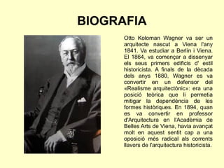BIOGRAFIA
Otto Koloman Wagner va ser un
arquitecte nascut a Viena l'any
1841. Va estudiar a Berlín i Viena.
El 1864, va començar a dissenyar
els seus primers edificis d' estil
historicista. A finals de la dècada
dels anys 1880, Wagner es va
convertir en un defensor del
«Realisme arquitectònic»: era una
posició teòrica que li permetia
mitigar la dependència de les
formes històriques. En 1894, quan
es va convertir en professor
d'Arquitectura en l'Acadèmia de
Belles Arts de Viena, havia avançat
molt en aquest sentit cap a una
oposició més radical als corrents
llavors de l'arquitectura historicista.
 