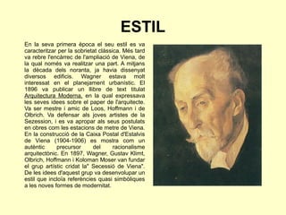 ESTIL
En la seva primera època el seu estil es va
caracteritzar per la sobrietat clàssica. Més tard
va rebre l'encàrrec de l'ampliació de Viena, de
la qual només va realitzar una part. A mitjans
la dècada dels noranta, ja havia dissenyat
diversos edificis. Wagner estava molt
interessat en el planejament urbanístic. El
1896 va publicar un llibre de text titulat
Arquitectura Moderna, en la qual expressava
les seves idees sobre el paper de l'arquitecte.
Va ser mestre i amic de Loos, Hoffmann i de
Olbrich. Va defensar als joves artistes de la
Sezession, i es va apropar als seus postulats
en obres com les estacions de metre de Viena.
En la construcció de la Caixa Postal d'Estalvis
de Viena (1904-1906) es mostra com un
autèntic precursor del racionalisme
arquitectònic. En 1897, Wagner, Gustav Klimt,
Olbrich, Hoffmann i Koloman Moser van fundar
el grup artístic cridat la" Secessió de Viena".
De les idees d'aquest grup va desenvolupar un
estil que incloïa referències quasi simbòliques
a les noves formes de modernitat.
 