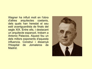 Wagner ha influit molt en l'obra
d'altres arquitectes coetanis,
dels quals han heredat el seu
estil avantguardista de finals del
segle XIX. Entre ells, i destacant
un arquitecte espanyol, trobam a
Antonio Palacios. Aquest fou un
dels millors exponents d'aquesta
influencia. Construí i dissenyà
l'Hospital de Jornaleros de
Madrid.
 