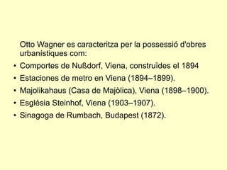 Otto Wagner es caracteritza per la possessió d'obres
urbanístiques com:
● Comportes de Nußdorf, Viena, construïdes el 1894
● Estaciones de metro en Viena (1894–1899).
● Majolikahaus (Casa de Majòlica), Viena (1898–1900).
● Església Steinhof, Viena (1903–1907).
● Sinagoga de Rumbach, Budapest (1872).
 
