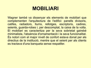 MOBILIARI
Wagner també va dissenyar els elements de mobiliari que
complementen l'arquitectura de l'edifici: panells divisoris,
catifes, radiadors, llums, rellotges, escriptoris, cadires,
seients, guarda-robes i, per descomptat, la caixa de la volta.
El mobiliari es caracteritza per la seva sobrietat gairebé
minimalista, l'absència d'ornamentació i la seva funcionalitat.
És notori com el major nivell de confort estava donat per als
directius de la institució, mentre que el seient per als clients
es tractava d'una banqueta sense respatller.
 