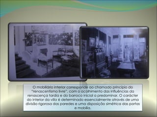 O mobiliário interior corresponde ao chamado princípio do “renascentismo livre”, com o acolhimento das influências da renascença tardia e do barroco inicial a predominar. O carácter do interior da  villa  é determinado essencialmente através de uma divisão rigorosa das paredes e uma disposição simétrica das portas e mobília. 
