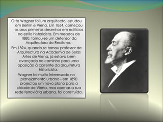 Otto Wagner foi um arquitecto, estudou em Berlim e Viena. Em 1864, começou os seus primeiros desenhos em edifícios no estilo historicista. Em meados de 1880, tornou-se um defensor da Arquitectura do Realismo.  Em 1894, quando se tornou professor de Arquitectura na Academia de Belas Artes de Viena, já estava bem avançado no caminho para uma oposição à corrente da arquitetura historicista.  Wagner foi muito interessado no planejamento urbano - em 1890 projectou um novo plano para a cidade de Viena, mas apenas a sua rede ferroviária urbana, foi construída. 