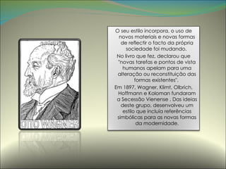 O seu estilo incorpora, o uso de novos materiais e novas formas de reflectir o facto da própria sociedade foi mudando.  No livro que fez, declarou que "novas tarefas e pontos de vista humanos apelam para uma alteração ou reconstituição das formas existentes".  Em 1897, Wagner, Klimt, Olbrich, Hoffmann e Koloman fundaram a Secessão Vienense . Das ideias deste grupo, desenvolveu um estilo que incluía referências simbólicas para as novas formas da modernidade. 