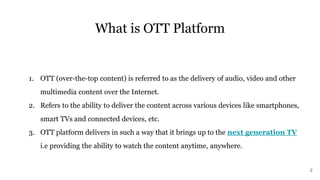 What is OTT Platform
1. OTT (over-the-top content) is referred to as the delivery of audio, video and other
multimedia content over the Internet.
2. Refers to the ability to deliver the content across various devices like smartphones,
smart TVs and connected devices, etc.
3. OTT platform delivers in such a way that it brings up to the next generation TV
i.e providing the ability to watch the content anytime, anywhere.
2
 