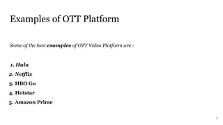 Examples of OTT Platform
Some of the best examples of OTT Video Platform are :
1. Hulu
2. Netflix
3. HBO Go
4. Hotstar
5. Amazon Prime
3
 