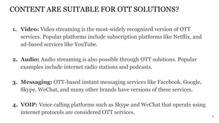 CONTENT ARE SUITABLE FOR OTT SOLUTIONS?
1. Video: Video streaming is the most-widely recognized version of OTT
services. Popular platforms include subscription platforms like Netflix, and
ad-based services like YouTube.
2. Audio: Audio streaming is also possible through OTT solutions. Popular
examples include internet radio stations and podcasts.
3. Messaging: OTT-based instant messaging services like Facebook, Google,
Skype, WeChat, and many other brands have versions of these services.
4. VOIP: Voice calling platforms such as Skype and WeChat that operate using
internet protocols are considered OTT services.
5
 