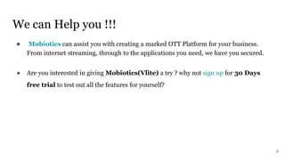 We can Help you !!!
● Mobiotics can assist you with creating a marked OTT Platform for your business.
From internet streaming, through to the applications you need, we have you secured.
● Are you interested in giving Mobiotics(Vlite) a try ? why not sign up for 30 Days
free trial to test out all the features for yourself?
9
 